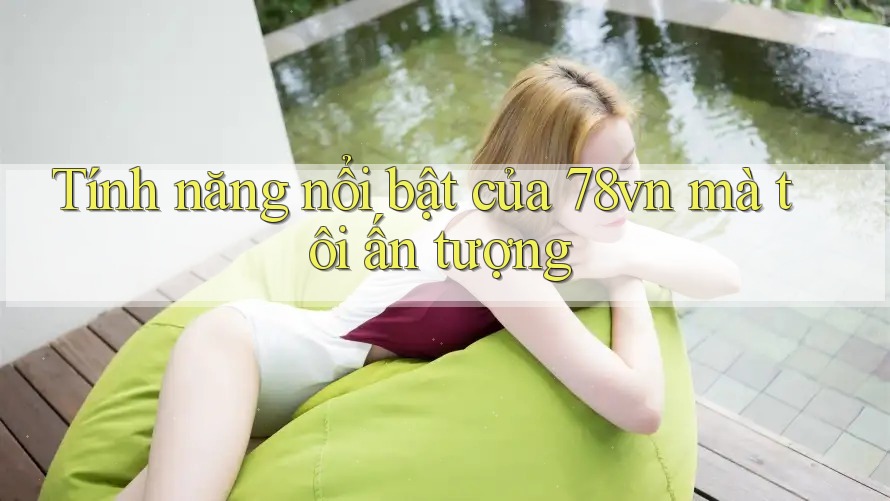 Tính năng nổi bật của 78vn mà tôi ấn tượng