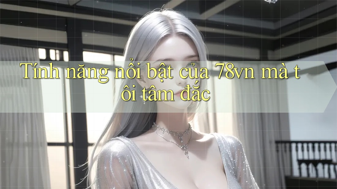 Tính năng nổi bật của 78vn mà tôi tâm đắc