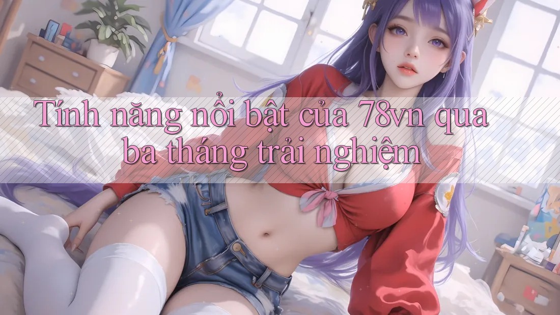 Tính năng nổi bật của 78vn qua ba tháng trải nghiệm