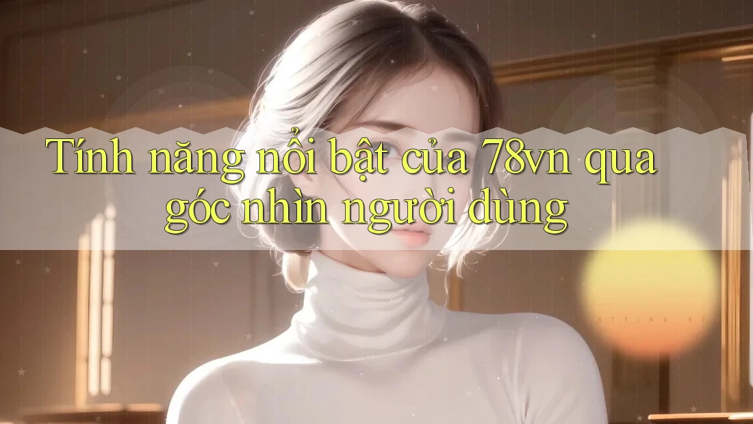 Tính năng nổi bật của 78vn qua góc nhìn người dùng