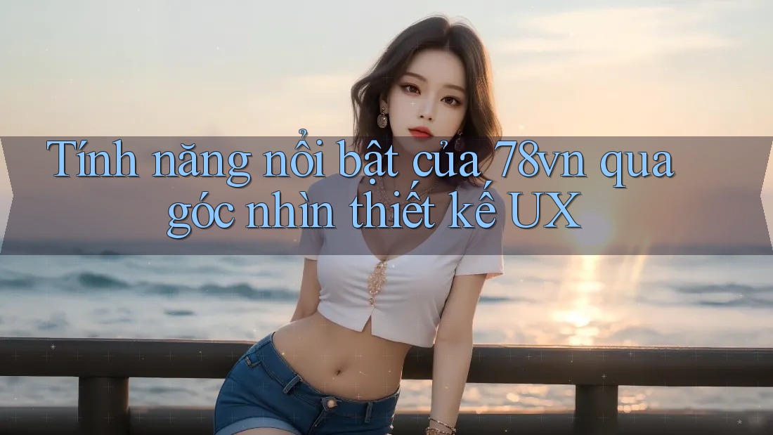 Tính năng nổi bật của 78vn qua góc nhìn thiết kế UX