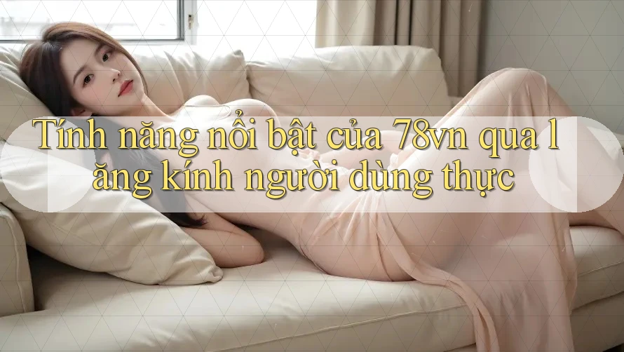Tính năng nổi bật của 78vn qua lăng kính người dùng thực