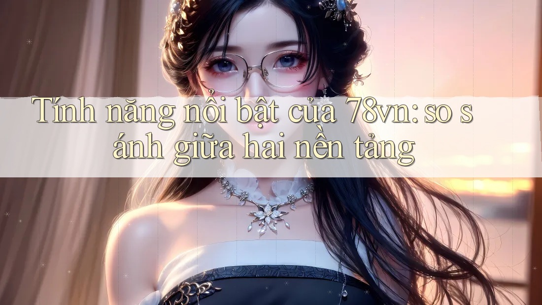 Tính năng nổi bật của 78vn: so sánh giữa hai nền tảng