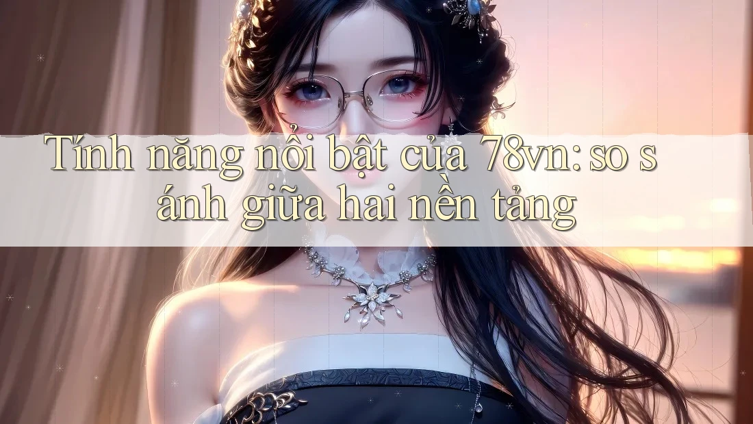 Tính năng nổi bật của 78vn: so sánh giữa hai nền tảng