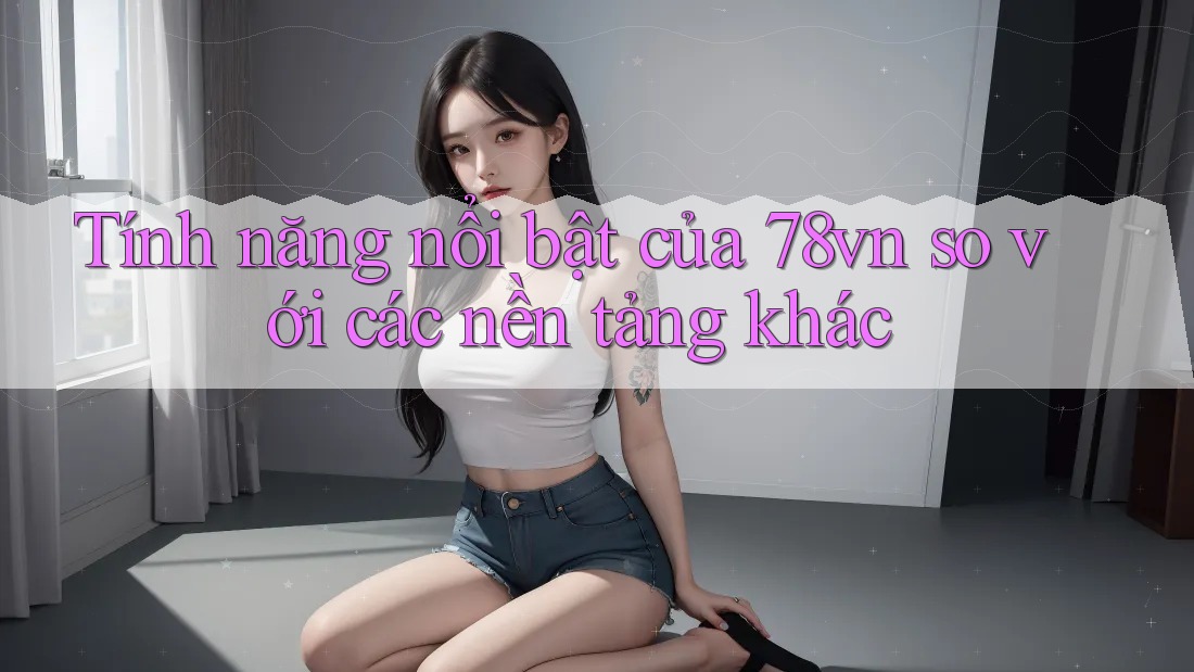 Tính năng nổi bật của 78vn so với các nền tảng khác