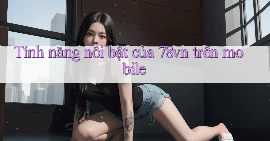 Tính năng nổi bật của 78vn trên mobile