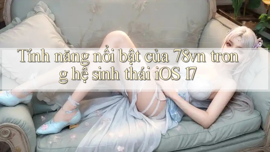 Tính năng nổi bật của 78vn trong hệ sinh thái iOS 17