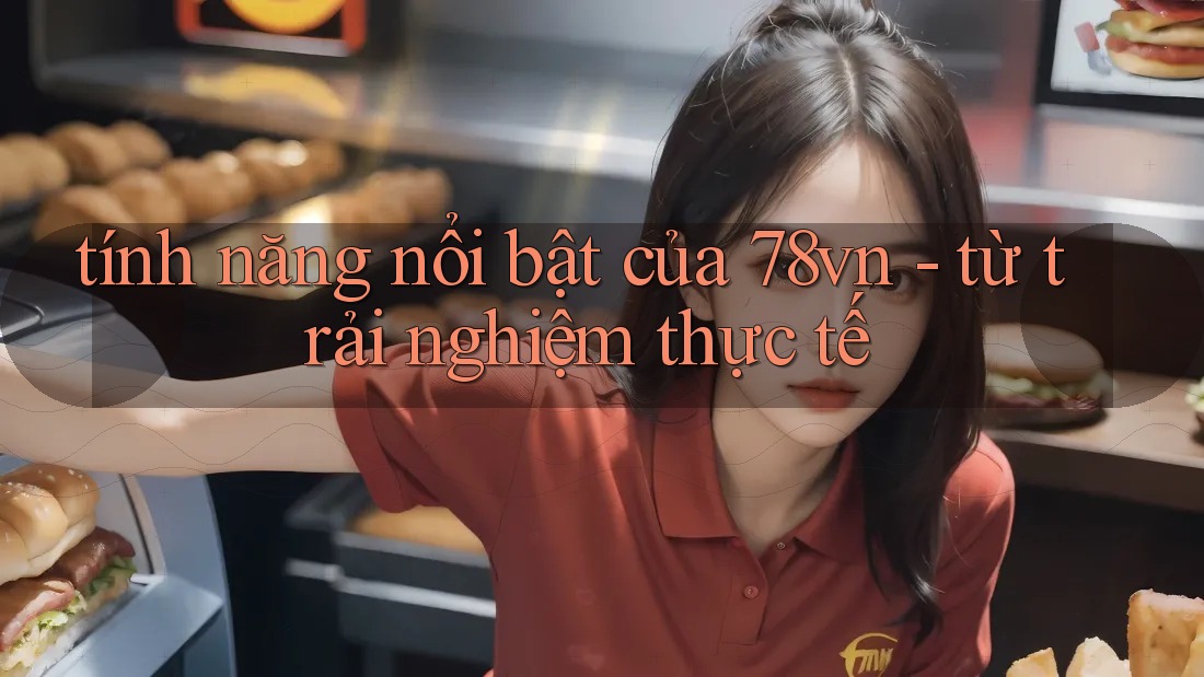tính năng nổi bật của 78vn - từ trải nghiệm thực tế