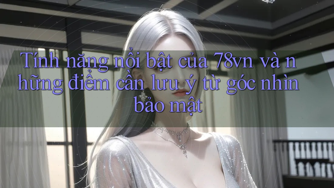 Tính năng nổi bật của 78vn và những điểm cần lưu ý từ góc nhìn bảo mật