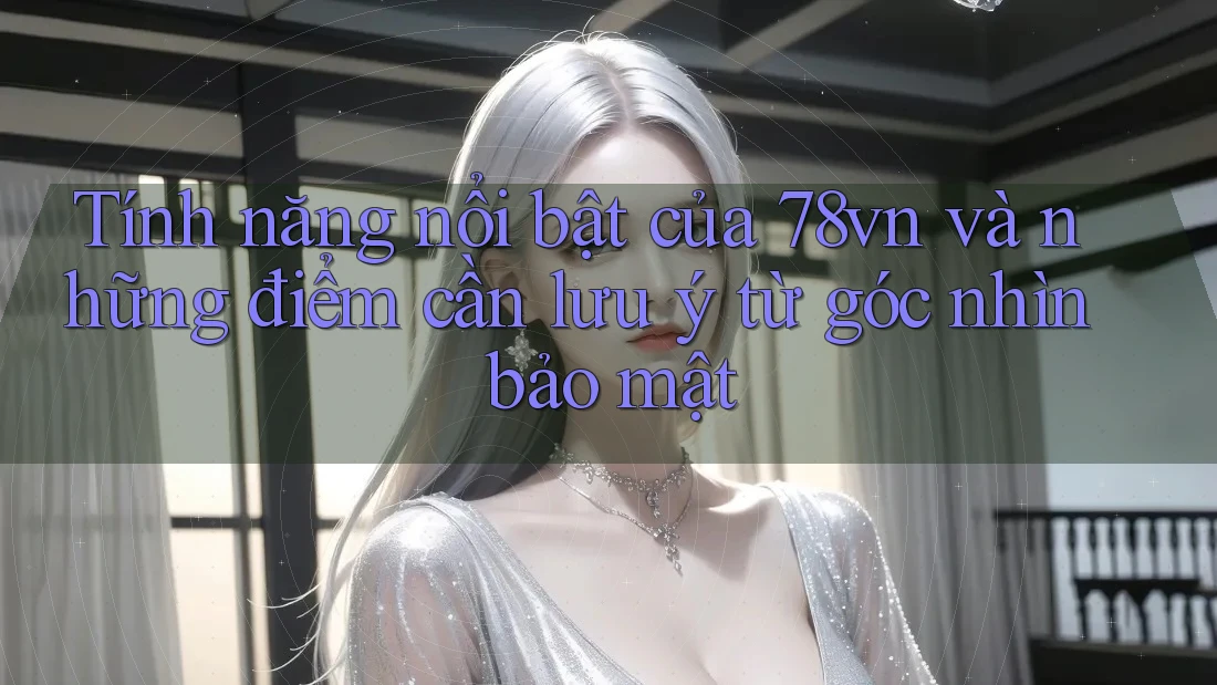 Tính năng nổi bật của 78vn và những điểm cần lưu ý từ góc nhìn bảo mật