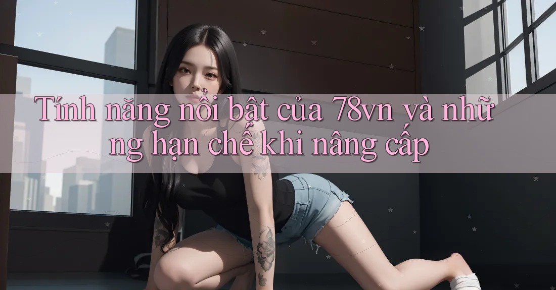 Tính năng nổi bật của 78vn và những hạn chế khi nâng cấp