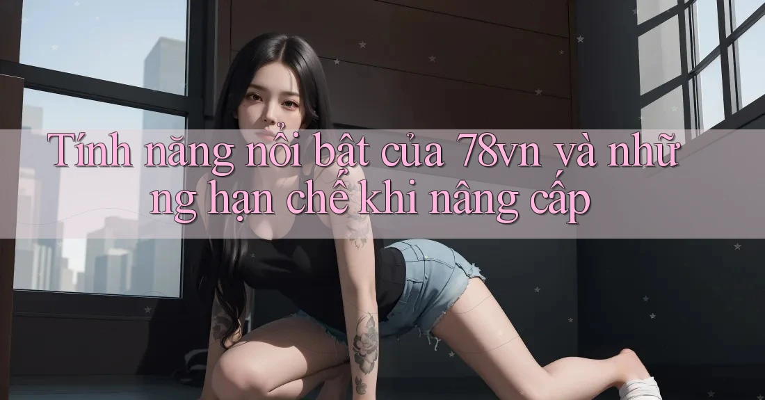 Tính năng nổi bật của 78vn và những hạn chế khi nâng cấp