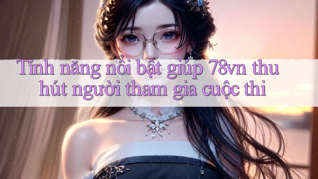 Tính năng nổi bật giúp 78vn thu hút người tham gia cuộc thi