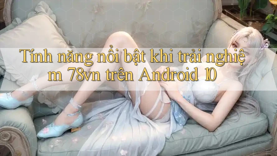 Tính năng nổi bật khi trải nghiệm 78vn trên Android 10