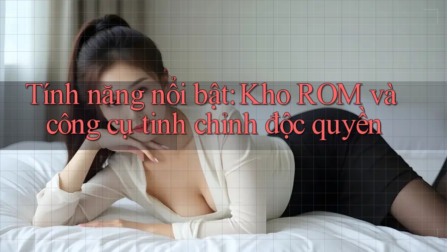 Tính năng nổi bật: Kho ROM và công cụ tinh chỉnh độc quyền