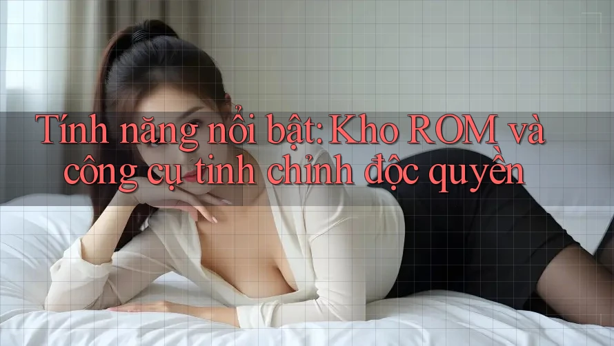 Tính năng nổi bật: Kho ROM và công cụ tinh chỉnh độc quyền