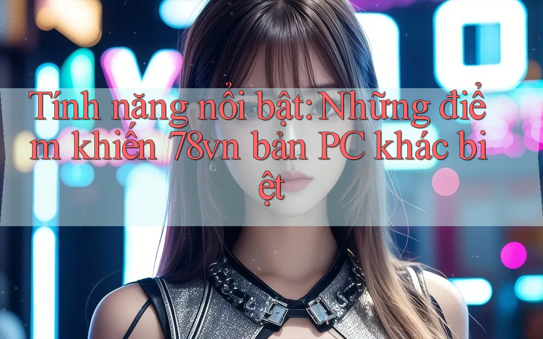 Tính năng nổi bật: Những điểm khiến 78vn bản PC khác biệt
