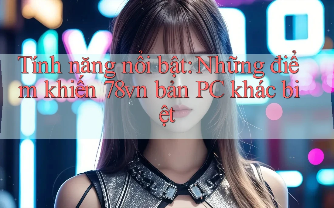 Tính năng nổi bật: Những điểm khiến 78vn bản PC khác biệt