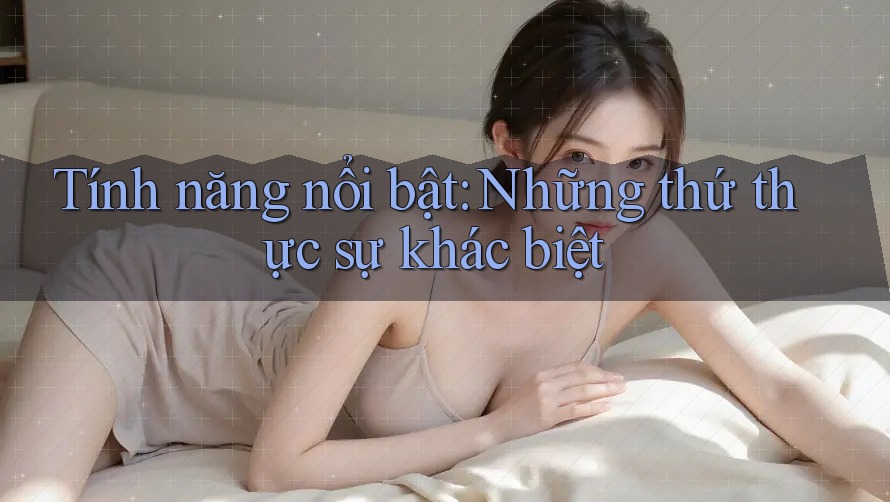 Tính năng nổi bật: Những thứ thực sự khác biệt