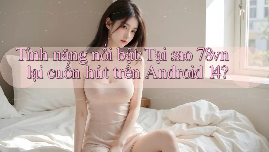 Tính năng nổi bật: Tại sao 78vn lại cuốn hút trên Android 14?