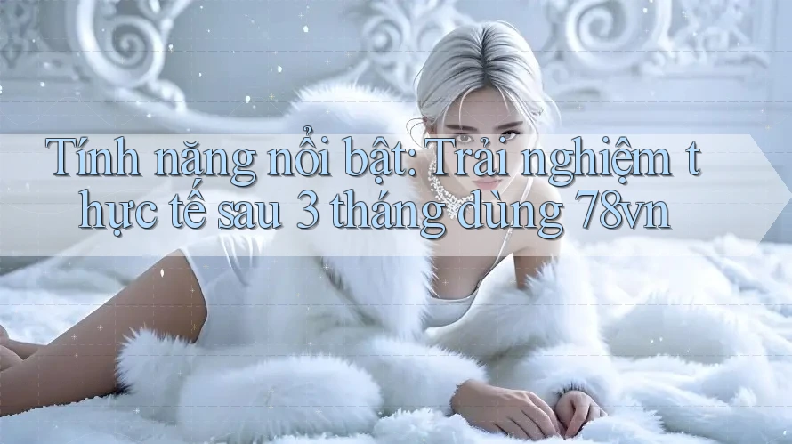 Tính năng nổi bật: Trải nghiệm thực tế sau 3 tháng dùng 78vn