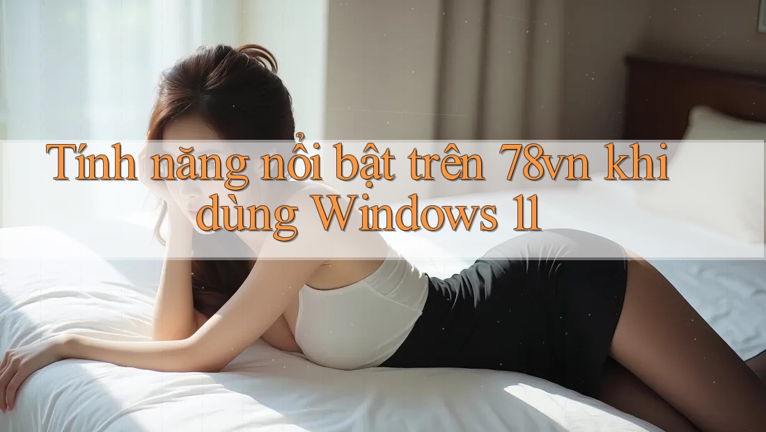Tính năng nổi bật trên 78vn khi dùng Windows 11
