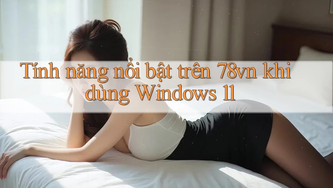 Tính năng nổi bật trên 78vn khi dùng Windows 11