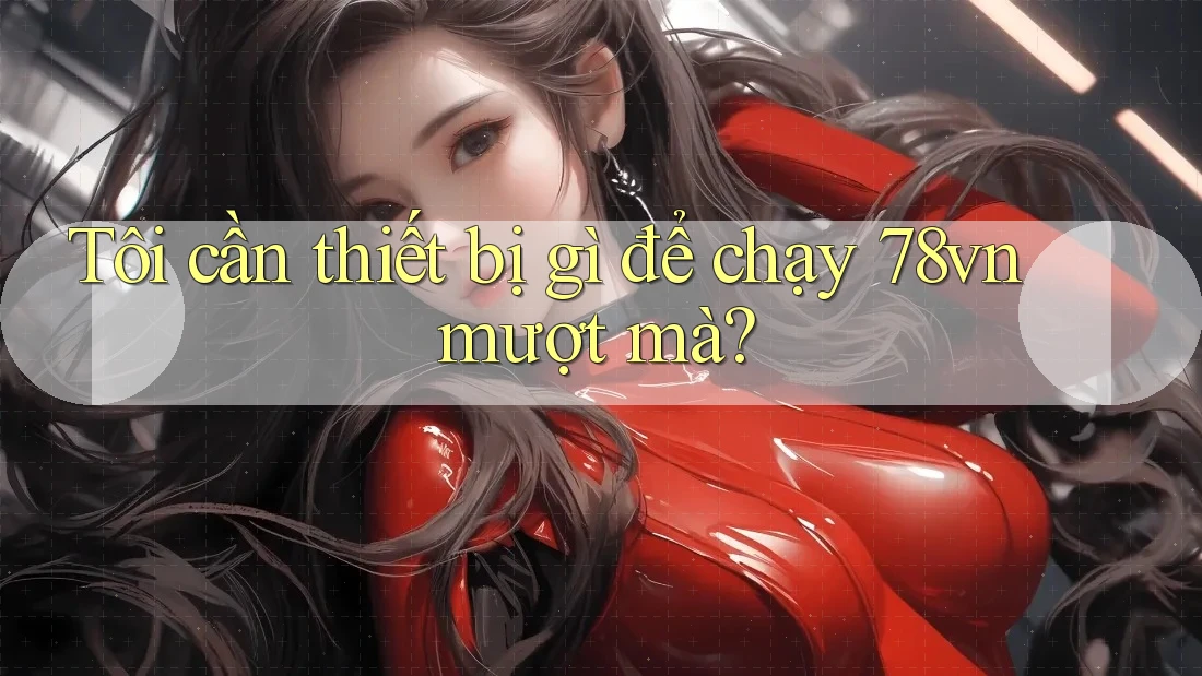 Tôi cần thiết bị gì để chạy 78vn mượt mà?