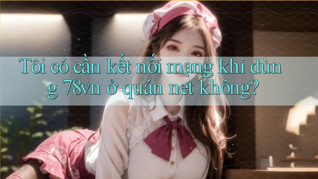 Tôi có cần kết nối mạng khi dùng 78vn ở quán net không?