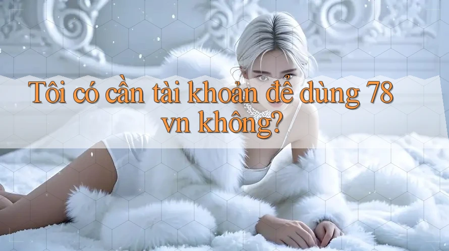Tôi có cần tài khoản để dùng 78vn không?