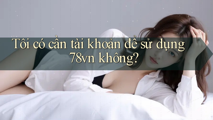 Tôi có cần tài khoản để sử dụng 78vn không?