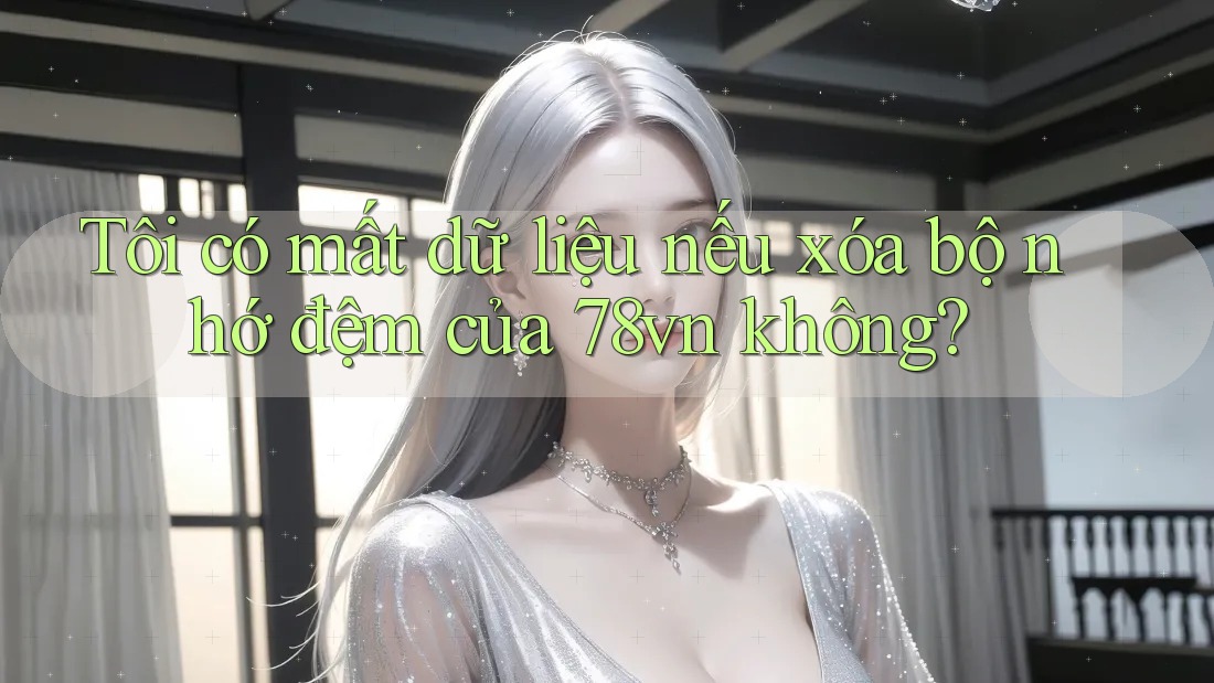 Tôi có mất dữ liệu nếu xóa bộ nhớ đệm của 78vn không?