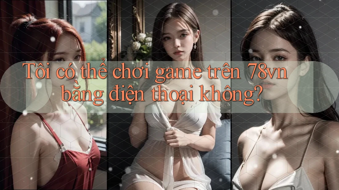 Tôi có thể chơi game trên 78vn bằng điện thoại không?