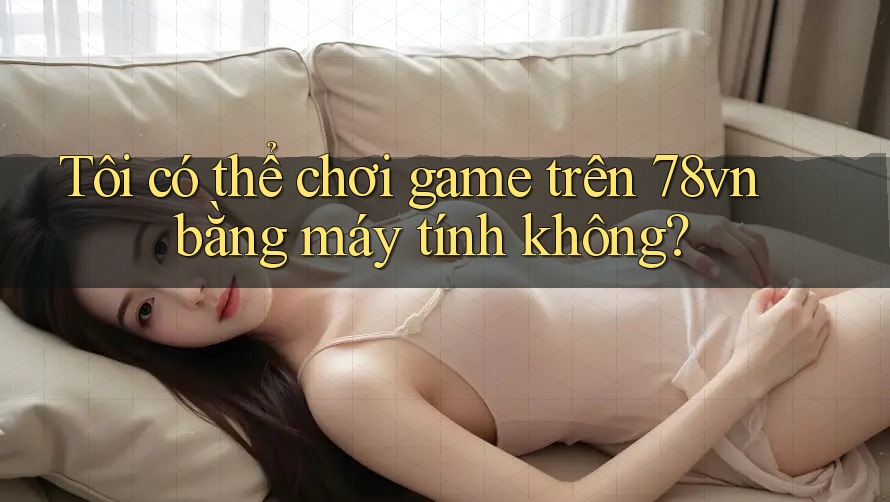 Tôi có thể chơi game trên 78vn bằng máy tính không?