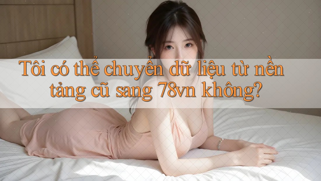 Tôi có thể chuyển dữ liệu từ nền tảng cũ sang 78vn không?