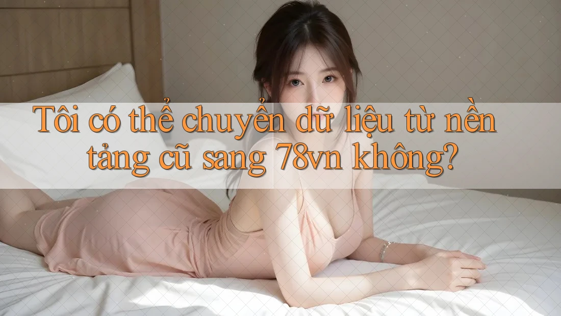 Tôi có thể chuyển dữ liệu từ nền tảng cũ sang 78vn không?