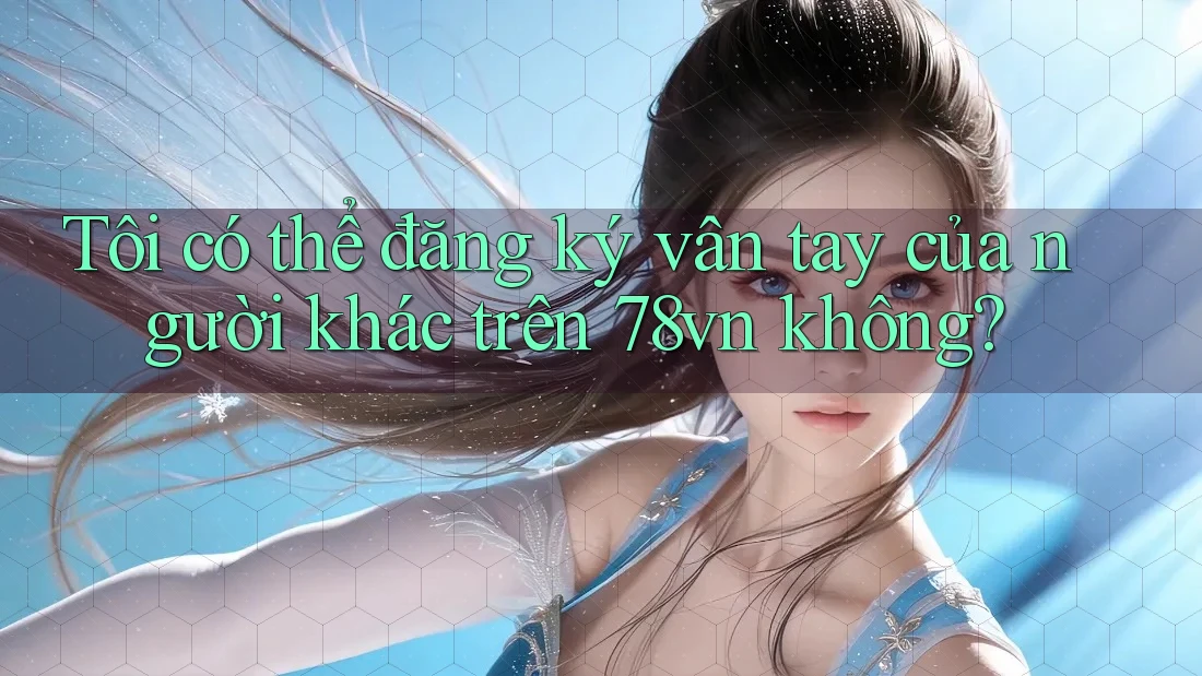Tôi có thể đăng ký vân tay của người khác trên 78vn không?