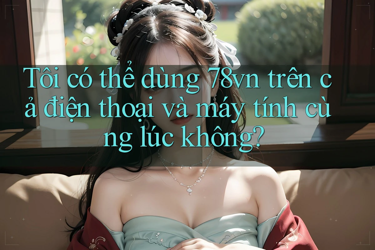 Tôi có thể dùng 78vn trên cả điện thoại và máy tính cùng lúc không?