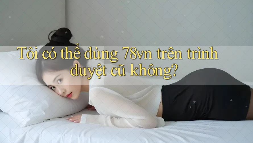 Tôi có thể dùng 78vn trên trình duyệt cũ không?