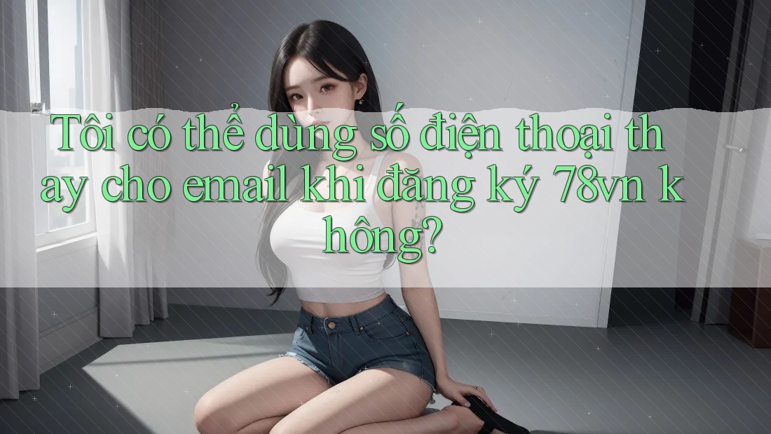 Tôi có thể dùng số điện thoại thay cho email khi đăng ký 78vn không?