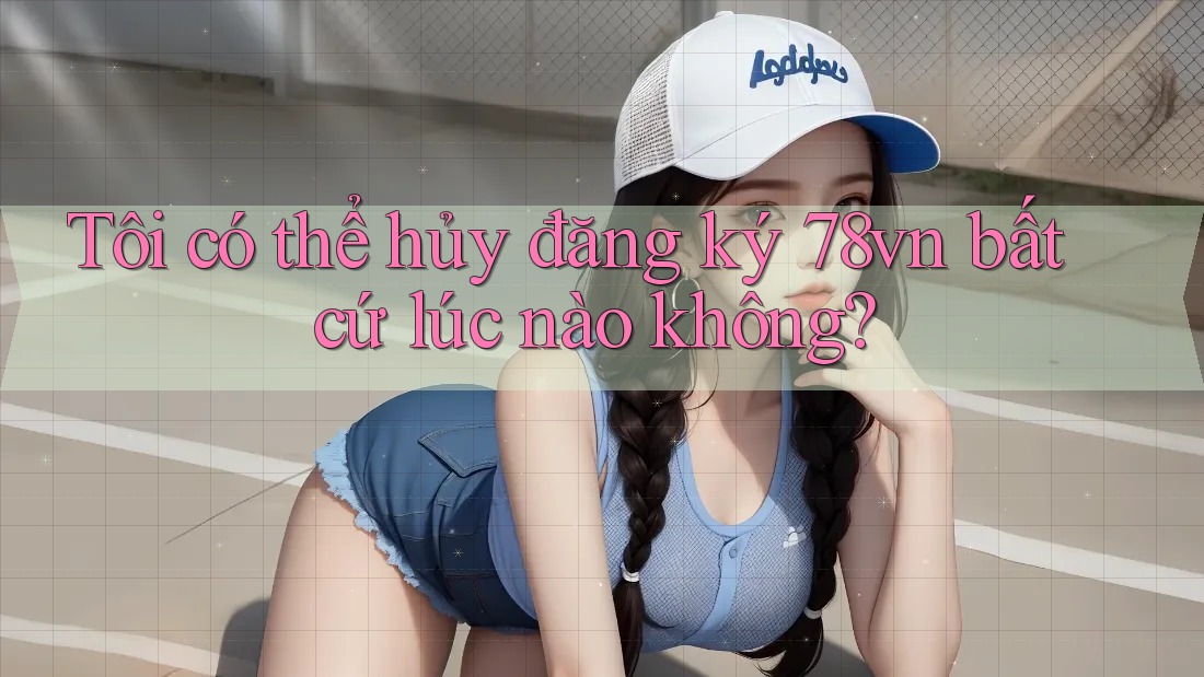 Tôi có thể hủy đăng ký 78vn bất cứ lúc nào không?