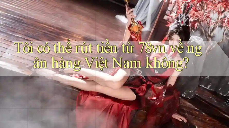 Tôi có thể rút tiền từ 78vn về ngân hàng Việt Nam không?