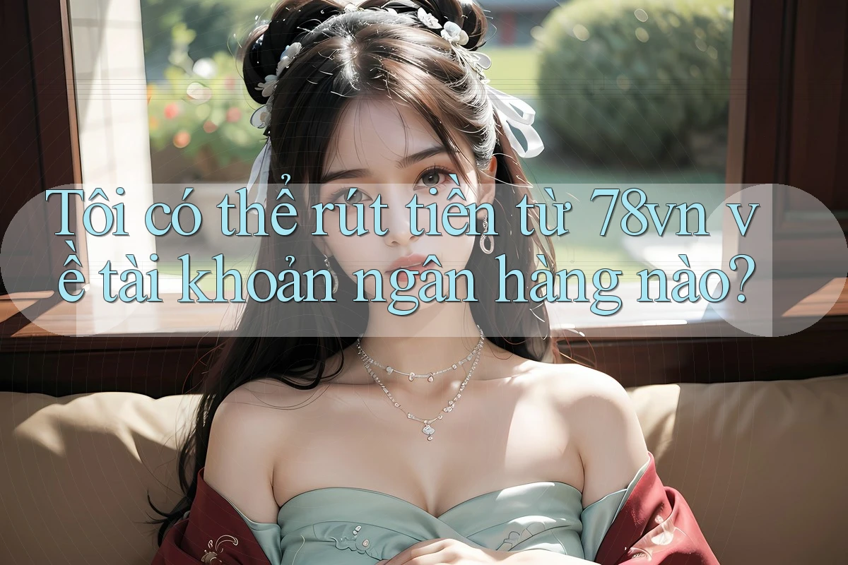 Tôi có thể rút tiền từ 78vn về tài khoản ngân hàng nào?