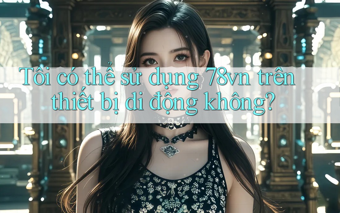 Tôi có thể sử dụng 78vn trên thiết bị di động không? Tôi có thể sử dụng 78vn trên thiết bị di động không?