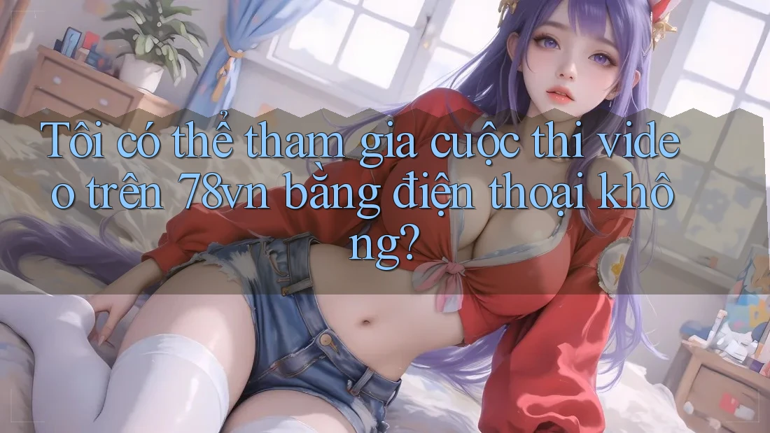 Tôi có thể tham gia cuộc thi video trên 78vn bằng điện thoại không?