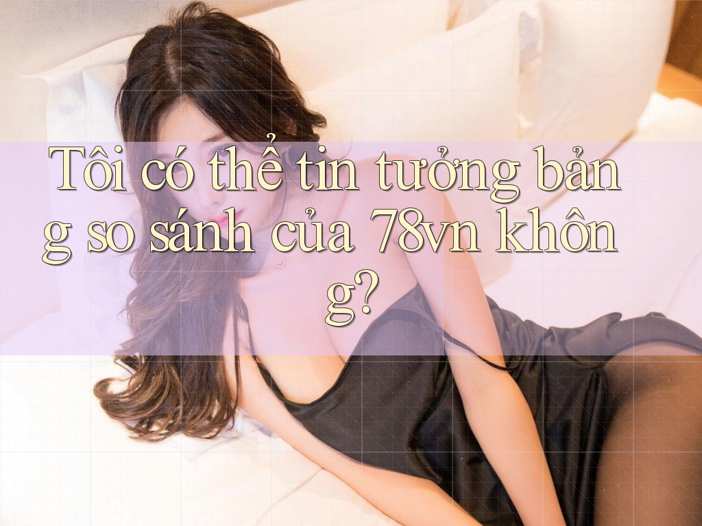Tôi có thể tin tưởng bảng so sánh của 78vn không?