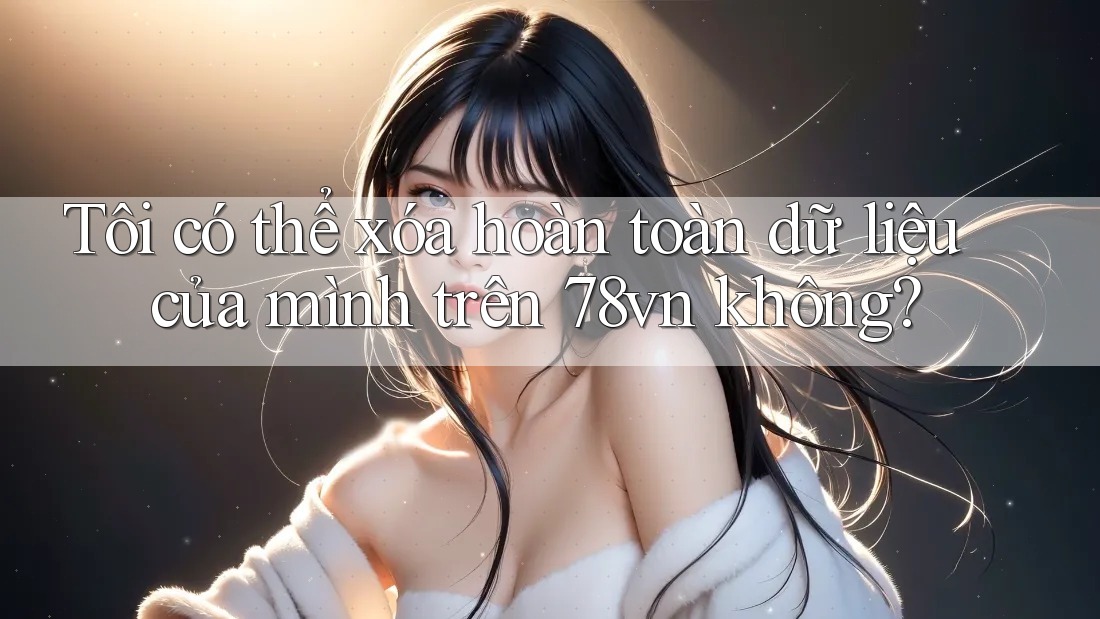Tôi có thể xóa hoàn toàn dữ liệu của mình trên 78vn không?