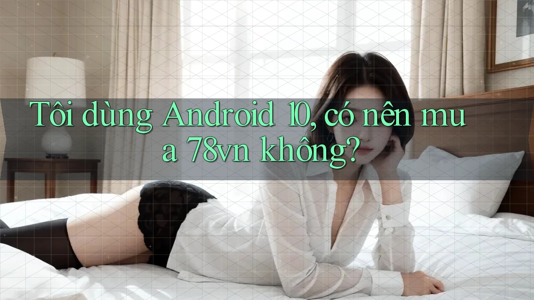 Tôi dùng Android 10, có nên mua 78vn không?