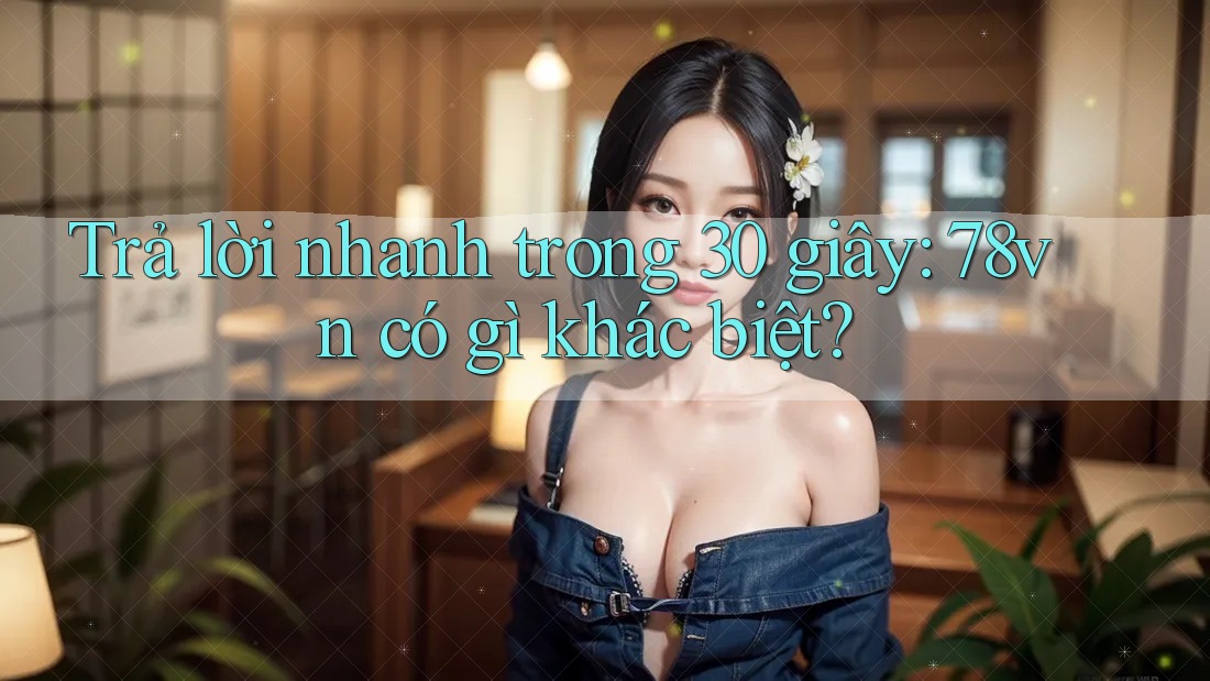 Trả lời nhanh trong 30 giây: 78vn có gì khác biệt?