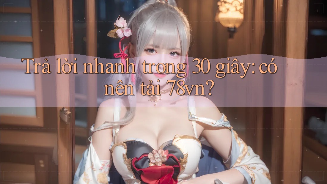 Trả lời nhanh trong 30 giây: có nên tải 78vn?